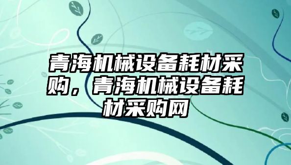 青海機械設備耗材采購，青海機械設備耗材采購網