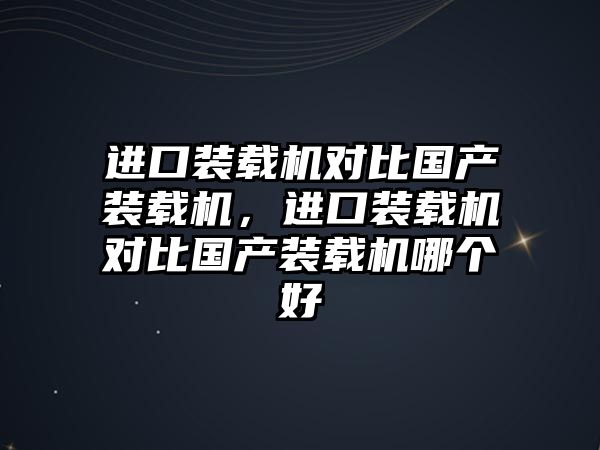 進口裝載機對比國產裝載機，進口裝載機對比國產裝載機哪個好