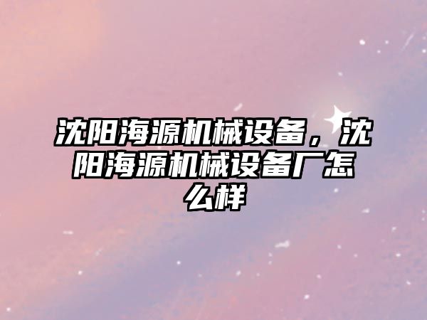 沈陽海源機械設(shè)備，沈陽海源機械設(shè)備廠怎么樣