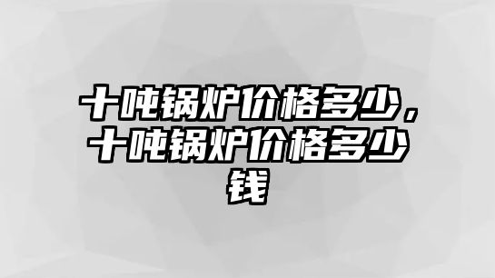 十噸鍋爐價格多少，十噸鍋爐價格多少錢