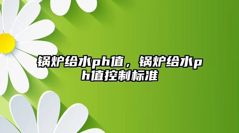 鍋爐給水ph值，鍋爐給水ph值控制標準