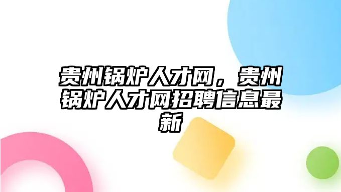 貴州鍋爐人才網(wǎng)，貴州鍋爐人才網(wǎng)招聘信息最新