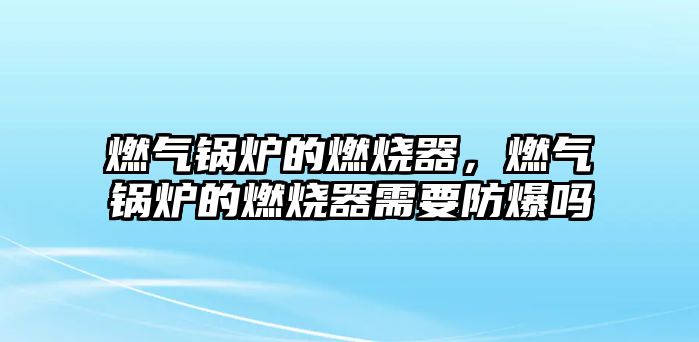 燃氣鍋爐的燃燒器，燃氣鍋爐的燃燒器需要防爆嗎