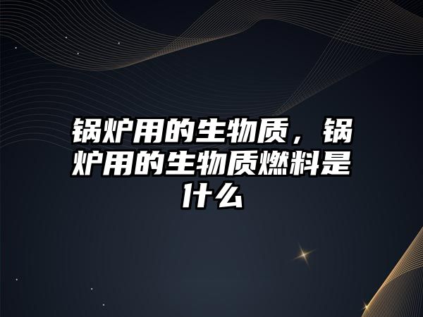 鍋爐用的生物質，鍋爐用的生物質燃料是什么