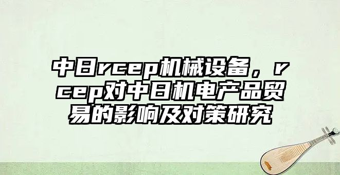 中日rcep機械設(shè)備，rcep對中日機電產(chǎn)品貿(mào)易的影響及對策研究