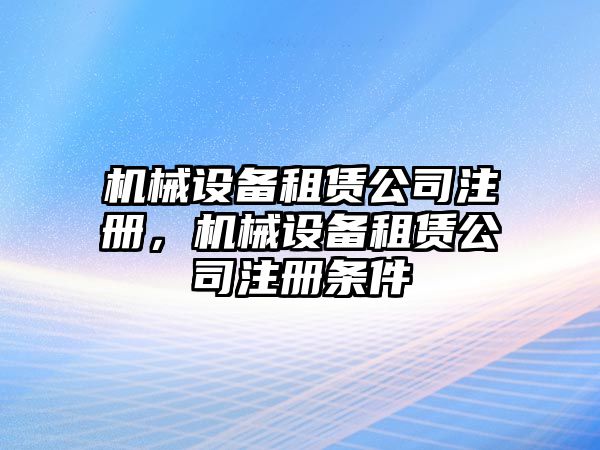 機械設備租賃公司注冊，機械設備租賃公司注冊條件