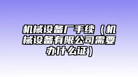 機械設備廠手續（機械設備有限公司需要辦什么證）