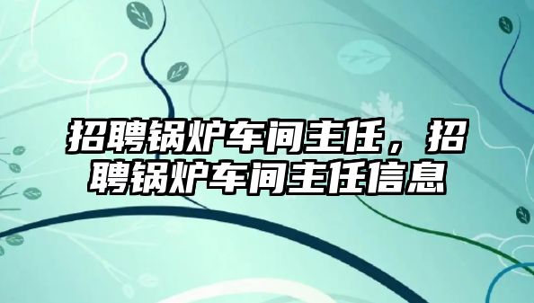 招聘鍋爐車間主任，招聘鍋爐車間主任信息