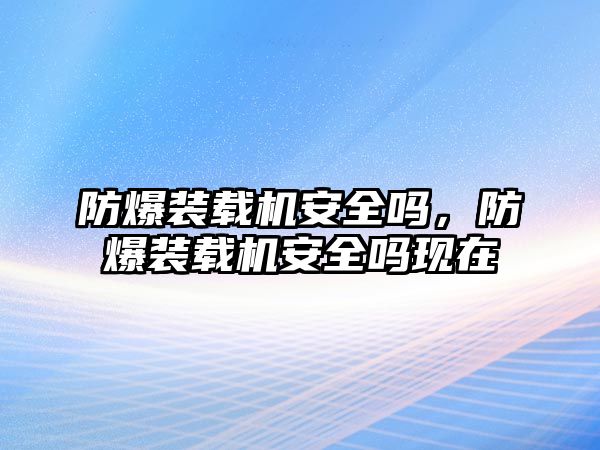 防爆裝載機安全嗎，防爆裝載機安全嗎現在