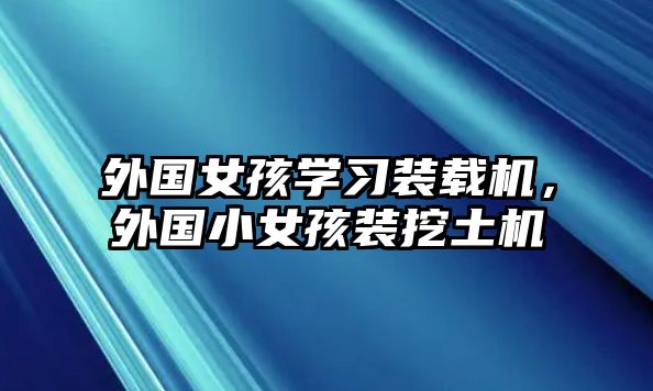 外國女孩學習裝載機，外國小女孩裝挖土機