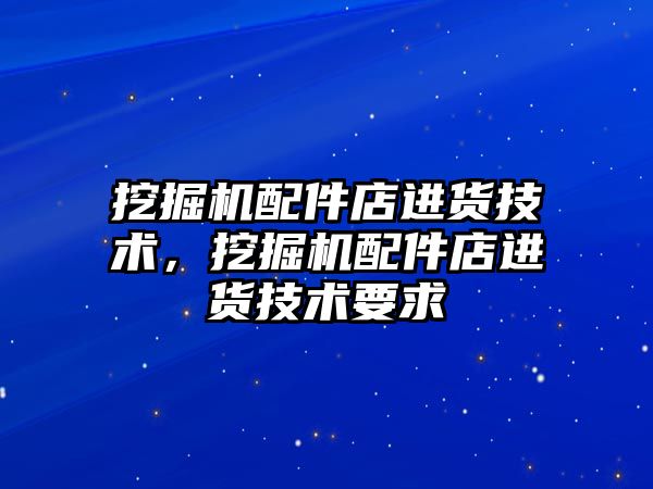 挖掘機配件店進貨技術，挖掘機配件店進貨技術要求