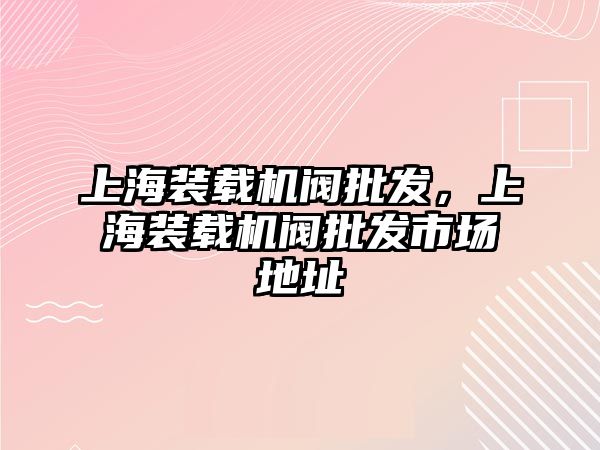 上海裝載機閥批發，上海裝載機閥批發市場地址