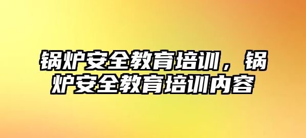 鍋爐安全教育培訓，鍋爐安全教育培訓內容