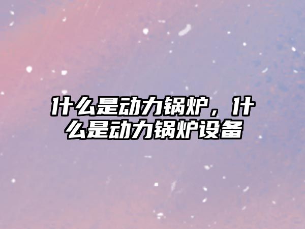 什么是動力鍋爐，什么是動力鍋爐設備