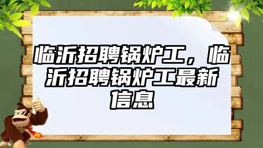 臨沂招聘鍋爐工，臨沂招聘鍋爐工最新信息