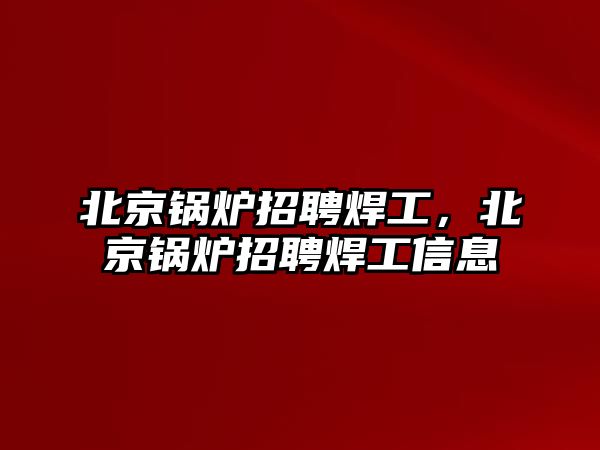 北京鍋爐招聘焊工，北京鍋爐招聘焊工信息