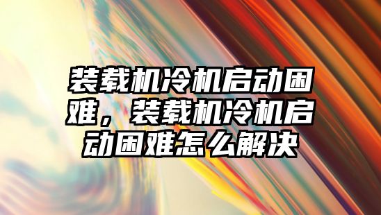 裝載機冷機啟動困難，裝載機冷機啟動困難怎么解決