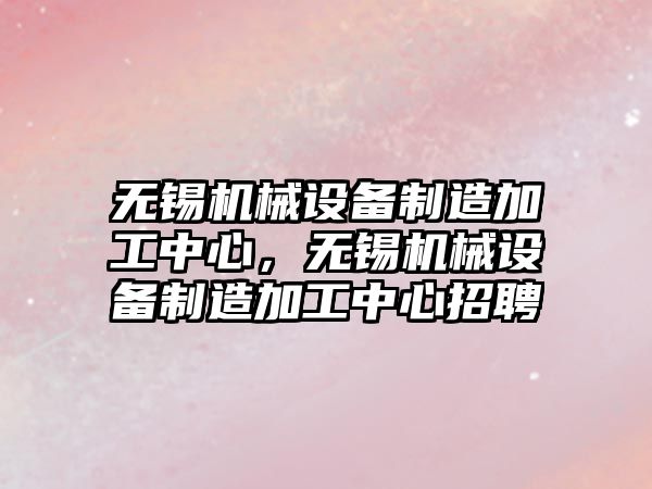 無錫機械設備制造加工中心，無錫機械設備制造加工中心招聘