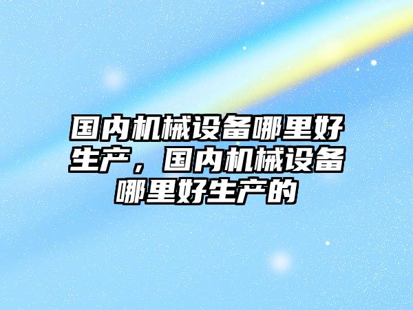 國內機械設備哪里好生產，國內機械設備哪里好生產的