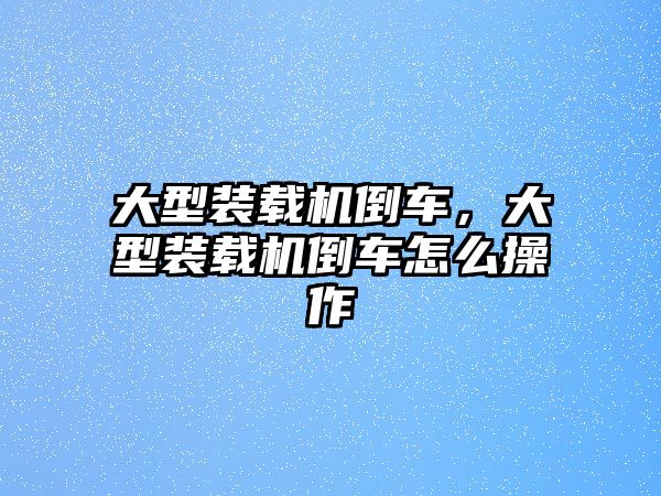 大型裝載機倒車，大型裝載機倒車怎么操作