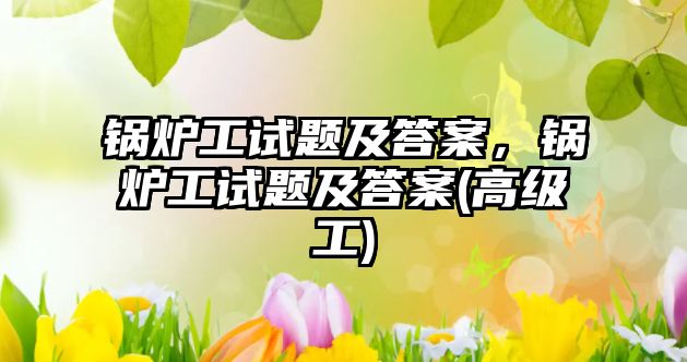 鍋爐工試題及答案，鍋爐工試題及答案(高級工)