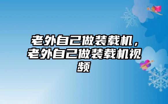 老外自己做裝載機(jī)，老外自己做裝載機(jī)視頻