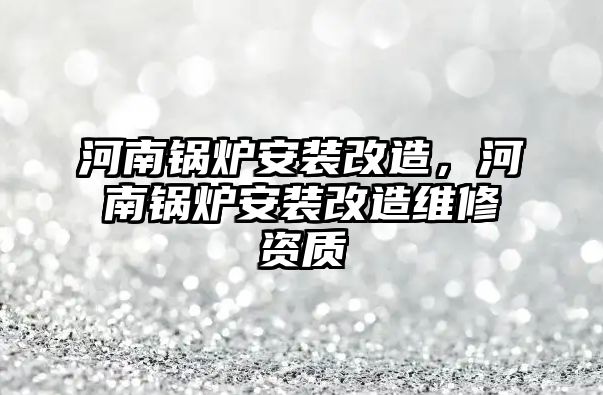 河南鍋爐安裝改造，河南鍋爐安裝改造維修資質