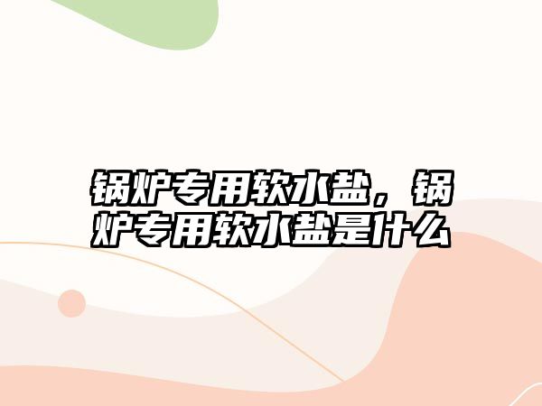 鍋爐專用軟水鹽，鍋爐專用軟水鹽是什么