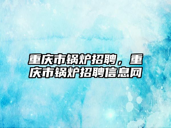 重慶市鍋爐招聘，重慶市鍋爐招聘信息網(wǎng)