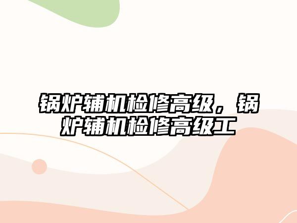 鍋爐輔機檢修高級，鍋爐輔機檢修高級工