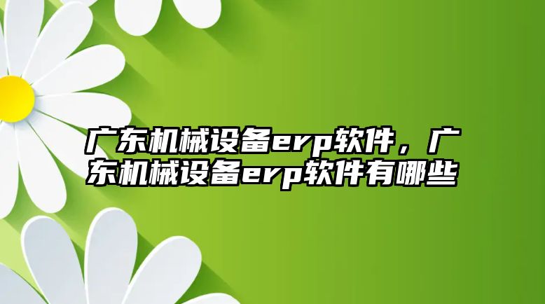 廣東機械設備erp軟件，廣東機械設備erp軟件有哪些