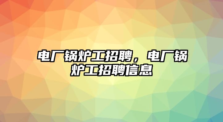 電廠鍋爐工招聘，電廠鍋爐工招聘信息