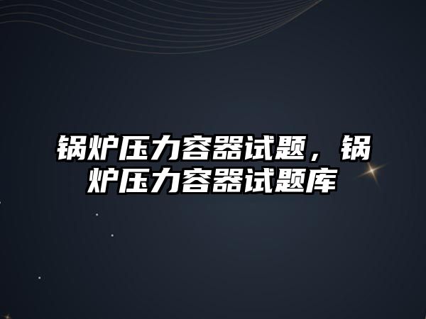 鍋爐壓力容器試題，鍋爐壓力容器試題庫