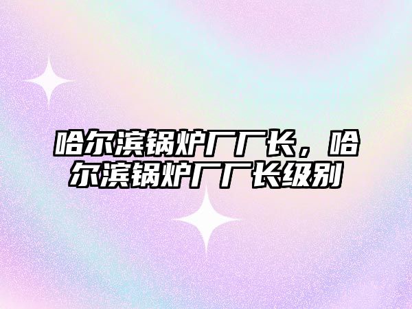 哈爾濱鍋爐廠廠長，哈爾濱鍋爐廠廠長級別