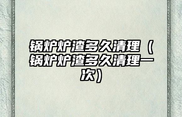 鍋爐爐渣多久清理（鍋爐爐渣多久清理一次）