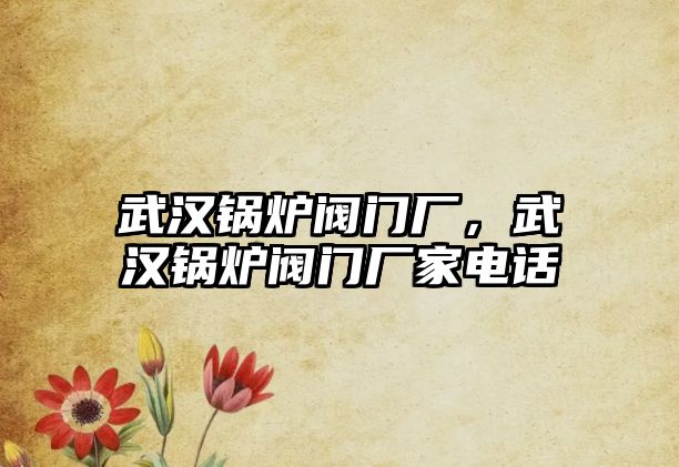 武漢鍋爐閥門廠，武漢鍋爐閥門廠家電話