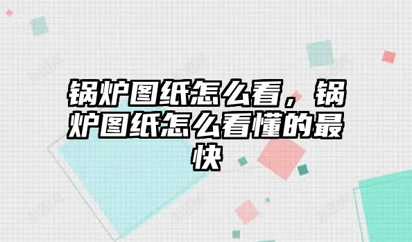 鍋爐圖紙怎么看，鍋爐圖紙怎么看懂的最快