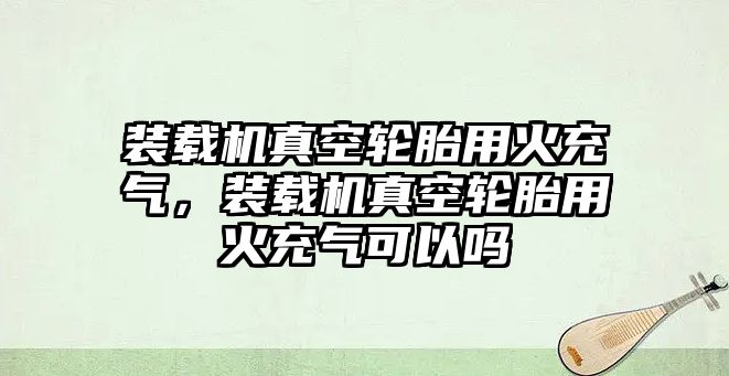 裝載機(jī)真空輪胎用火充氣，裝載機(jī)真空輪胎用火充氣可以嗎