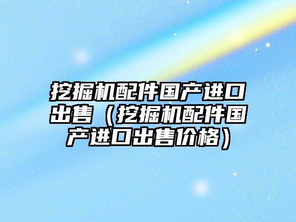 挖掘機配件國產進口出售（挖掘機配件國產進口出售價格）