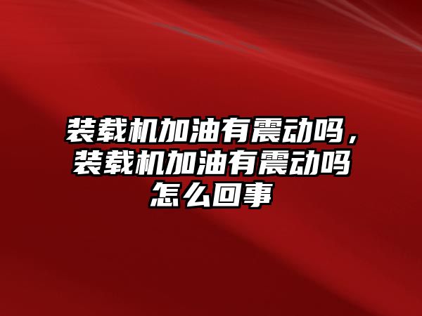 裝載機加油有震動嗎，裝載機加油有震動嗎怎么回事