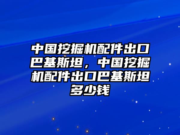 中國挖掘機配件出口巴基斯坦，中國挖掘機配件出口巴基斯坦多少錢