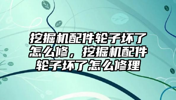 挖掘機配件輪子壞了怎么修，挖掘機配件輪子壞了怎么修理