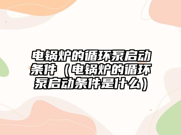 電鍋爐的循環泵啟動條件（電鍋爐的循環泵啟動條件是什么）