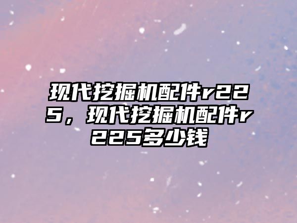 現代挖掘機配件r225，現代挖掘機配件r225多少錢