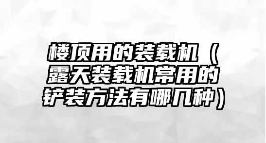 樓頂用的裝載機（露天裝載機常用的鏟裝方法有哪幾種）