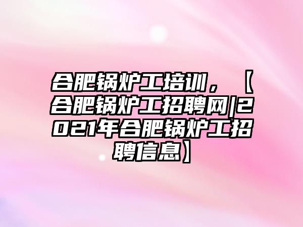 合肥鍋爐工培訓(xùn)，【合肥鍋爐工招聘網(wǎng)|2021年合肥鍋爐工招聘信息】