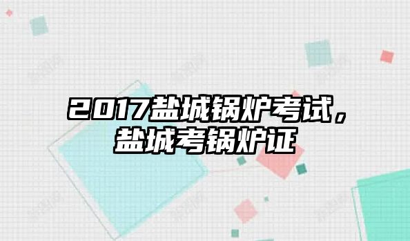 2017鹽城鍋爐考試，鹽城考鍋爐證