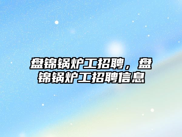 盤錦鍋爐工招聘，盤錦鍋爐工招聘信息