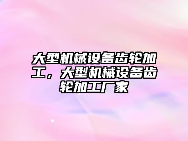 大型機械設備齒輪加工，大型機械設備齒輪加工廠家