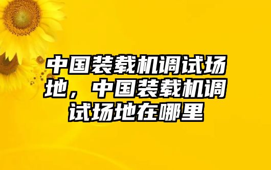 中國裝載機調試場地，中國裝載機調試場地在哪里